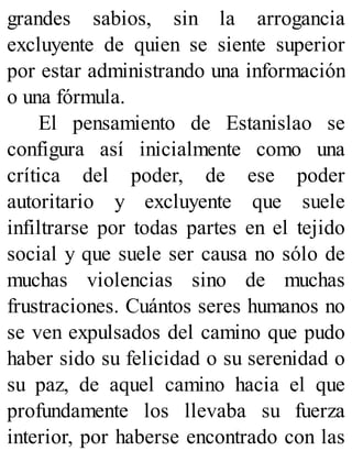 grandes sabios, sin la arrogancia
excluyente de quien se siente superior
por estar administrando una información
o una fórmula.
El pensamiento de Estanislao se
configura así inicialmente como una
crítica del poder, de ese poder
autoritario y excluyente que suele
infiltrarse por todas partes en el tejido
social y que suele ser causa no sólo de
muchas violencias sino de muchas
frustraciones. Cuántos seres humanos no
se ven expulsados del camino que pudo
haber sido su felicidad o su serenidad o
su paz, de aquel camino hacia el que
profundamente los llevaba su fuerza
interior, por haberse encontrado con las
 