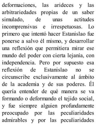 deformaciones, las arideces y las
arbitrariedades propias de un saber
simulado, de unas actitudes
incomprensivas e irrespetuosas. Lo
primero que intentó hacer Estanislao fue
ponerse a salvo él mismo, y desarrollar
una reflexión que permitiera mirar ese
mundo del poder con cierta lejanía, con
independencia. Pero por supuesto esa
reflexión de Estanislao no se
circunscribe exclusivamente al ámbito
de la academia y de sus poderes. Él
quería entender de qué manera se va
formando o deformando el tejido social,
y fue siempre alguien profundamente
preocupado por las peculiaridades
admirables y por las peculiaridades
 