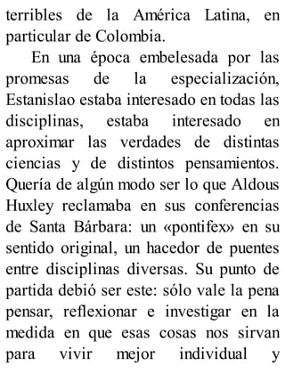 terribles de la América Latina, en
particular de Colombia.
En una época embelesada por las
promesas de la especialización,
Estanislao estaba interesado en todas las
disciplinas, estaba interesado en
aproximar las verdades de distintas
ciencias y de distintos pensamientos.
Quería de algún modo ser lo que Aldous
Huxley reclamaba en sus conferencias
de Santa Bárbara: un «pontifex» en su
sentido original, un hacedor de puentes
entre disciplinas diversas. Su punto de
partida debió ser este: sólo vale la pena
pensar, reflexionar e investigar en la
medida en que esas cosas nos sirvan
para vivir mejor individual y
 