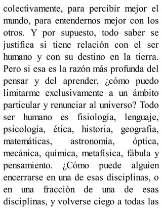 colectivamente, para percibir mejor el
mundo, para entendernos mejor con los
otros. Y por supuesto, todo saber se
justifica si tiene relación con el ser
humano y con su destino en la tierra.
Pero si esa es la razón más profunda del
pensar y del aprender, ¿cómo puedo
limitarme exclusivamente a un ámbito
particular y renunciar al universo? Todo
ser humano es fisiología, lenguaje,
psicología, ética, historia, geografía,
matemáticas, astronomía, óptica,
mecánica, química, metafísica, fábula y
pensamiento. ¿Cómo puede alguien
encerrarse en una de esas disciplinas, o
en una fracción de una de esas
disciplinas, y volverse ciego a todas las
 
