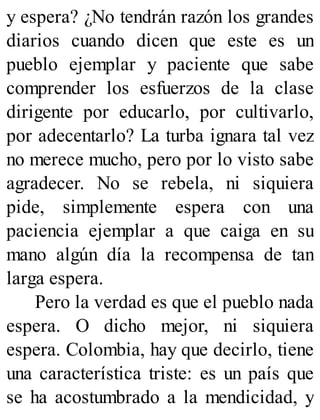 y espera? ¿No tendrán razón los grandes
diarios cuando dicen que este es un
pueblo ejemplar y paciente que sabe
comprender los esfuerzos de la clase
dirigente por educarlo, por cultivarlo,
por adecentarlo? La turba ignara tal vez
no merece mucho, pero por lo visto sabe
agradecer. No se rebela, ni siquiera
pide, simplemente espera con una
paciencia ejemplar a que caiga en su
mano algún día la recompensa de tan
larga espera.
Pero la verdad es que el pueblo nada
espera. O dicho mejor, ni siquiera
espera. Colombia, hay que decirlo, tiene
una característica triste: es un país que
se ha acostumbrado a la mendicidad, y
 