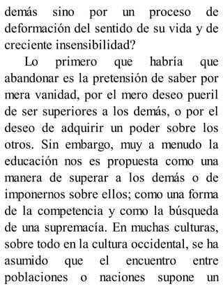 demás sino por un proceso de
deformación del sentido de su vida y de
creciente insensibilidad?
Lo primero que habría que
abandonar es la pretensión de saber por
mera vanidad, por el mero deseo pueril
de ser superiores a los demás, o por el
deseo de adquirir un poder sobre los
otros. Sin embargo, muy a menudo la
educación nos es propuesta como una
manera de superar a los demás o de
imponernos sobre ellos; como una forma
de la competencia y como la búsqueda
de una supremacía. En muchas culturas,
sobre todo en la cultura occidental, se ha
asumido que el encuentro entre
poblaciones o naciones supone un
 