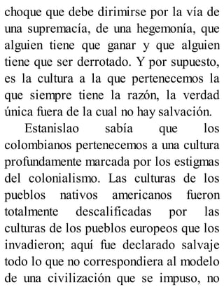 choque que debe dirimirse por la vía de
una supremacía, de una hegemonía, que
alguien tiene que ganar y que alguien
tiene que ser derrotado. Y por supuesto,
es la cultura a la que pertenecemos la
que siempre tiene la razón, la verdad
única fuera de la cual no hay salvación.
Estanislao sabía que los
colombianos pertenecemos a una cultura
profundamente marcada por los estigmas
del colonialismo. Las culturas de los
pueblos nativos americanos fueron
totalmente descalificadas por las
culturas de los pueblos europeos que los
invadieron; aquí fue declarado salvaje
todo lo que no correspondiera al modelo
de una civilización que se impuso, no
 
