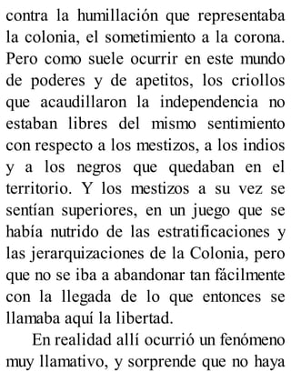 contra la humillación que representaba
la colonia, el sometimiento a la corona.
Pero como suele ocurrir en este mundo
de poderes y de apetitos, los criollos
que acaudillaron la independencia no
estaban libres del mismo sentimiento
con respecto a los mestizos, a los indios
y a los negros que quedaban en el
territorio. Y los mestizos a su vez se
sentían superiores, en un juego que se
había nutrido de las estratificaciones y
las jerarquizaciones de la Colonia, pero
que no se iba a abandonar tan fácilmente
con la llegada de lo que entonces se
llamaba aquí la libertad.
En realidad allí ocurrió un fenómeno
muy llamativo, y sorprende que no haya
 