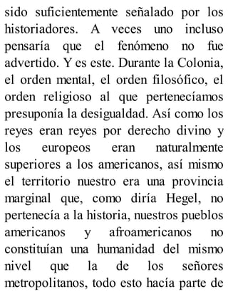 sido suficientemente señalado por los
historiadores. A veces uno incluso
pensaría que el fenómeno no fue
advertido. Y es este. Durante la Colonia,
el orden mental, el orden filosófico, el
orden religioso al que pertenecíamos
presuponía la desigualdad. Así como los
reyes eran reyes por derecho divino y
los europeos eran naturalmente
superiores a los americanos, así mismo
el territorio nuestro era una provincia
marginal que, como diría Hegel, no
pertenecía a la historia, nuestros pueblos
americanos y afroamericanos no
constituían una humanidad del mismo
nivel que la de los señores
metropolitanos, todo esto hacía parte de
 