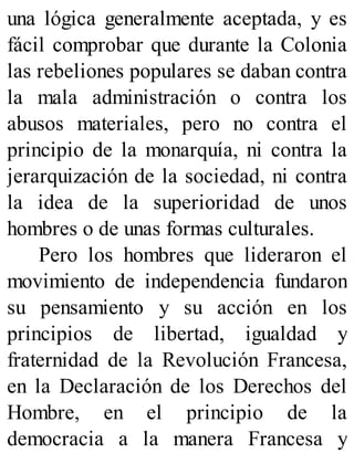 una lógica generalmente aceptada, y es
fácil comprobar que durante la Colonia
las rebeliones populares se daban contra
la mala administración o contra los
abusos materiales, pero no contra el
principio de la monarquía, ni contra la
jerarquización de la sociedad, ni contra
la idea de la superioridad de unos
hombres o de unas formas culturales.
Pero los hombres que lideraron el
movimiento de independencia fundaron
su pensamiento y su acción en los
principios de libertad, igualdad y
fraternidad de la Revolución Francesa,
en la Declaración de los Derechos del
Hombre, en el principio de la
democracia a la manera Francesa y
 