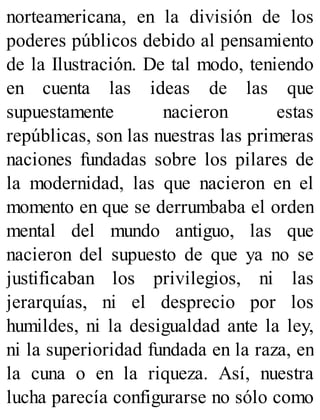 norteamericana, en la división de los
poderes públicos debido al pensamiento
de la Ilustración. De tal modo, teniendo
en cuenta las ideas de las que
supuestamente nacieron estas
repúblicas, son las nuestras las primeras
naciones fundadas sobre los pilares de
la modernidad, las que nacieron en el
momento en que se derrumbaba el orden
mental del mundo antiguo, las que
nacieron del supuesto de que ya no se
justificaban los privilegios, ni las
jerarquías, ni el desprecio por los
humildes, ni la desigualdad ante la ley,
ni la superioridad fundada en la raza, en
la cuna o en la riqueza. Así, nuestra
lucha parecía configurarse no sólo como
 
