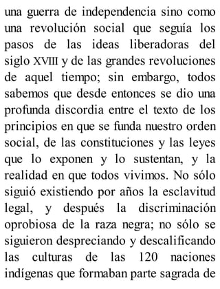 una guerra de independencia sino como
una revolución social que seguía los
pasos de las ideas liberadoras del
siglo XVIII y de las grandes revoluciones
de aquel tiempo; sin embargo, todos
sabemos que desde entonces se dio una
profunda discordia entre el texto de los
principios en que se funda nuestro orden
social, de las constituciones y las leyes
que lo exponen y lo sustentan, y la
realidad en que todos vivimos. No sólo
siguió existiendo por años la esclavitud
legal, y después la discriminación
oprobiosa de la raza negra; no sólo se
siguieron despreciando y descalificando
las culturas de las 120 naciones
indígenas que formaban parte sagrada de
 