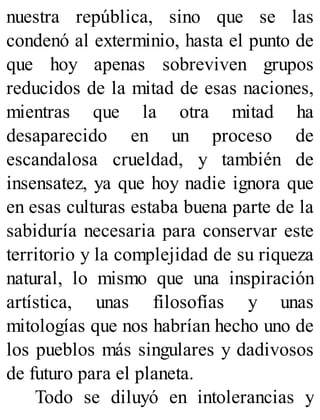 nuestra república, sino que se las
condenó al exterminio, hasta el punto de
que hoy apenas sobreviven grupos
reducidos de la mitad de esas naciones,
mientras que la otra mitad ha
desaparecido en un proceso de
escandalosa crueldad, y también de
insensatez, ya que hoy nadie ignora que
en esas culturas estaba buena parte de la
sabiduría necesaria para conservar este
territorio y la complejidad de su riqueza
natural, lo mismo que una inspiración
artística, unas filosofías y unas
mitologías que nos habrían hecho uno de
los pueblos más singulares y dadivosos
de futuro para el planeta.
Todo se diluyó en intolerancias y
 