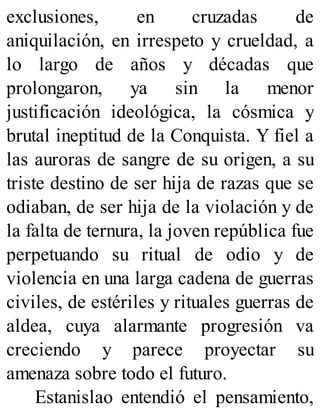 exclusiones, en cruzadas de
aniquilación, en irrespeto y crueldad, a
lo largo de años y décadas que
prolongaron, ya sin la menor
justificación ideológica, la cósmica y
brutal ineptitud de la Conquista. Y fiel a
las auroras de sangre de su origen, a su
triste destino de ser hija de razas que se
odiaban, de ser hija de la violación y de
la falta de ternura, la joven república fue
perpetuando su ritual de odio y de
violencia en una larga cadena de guerras
civiles, de estériles y rituales guerras de
aldea, cuya alarmante progresión va
creciendo y parece proyectar su
amenaza sobre todo el futuro.
Estanislao entendió el pensamiento,
 