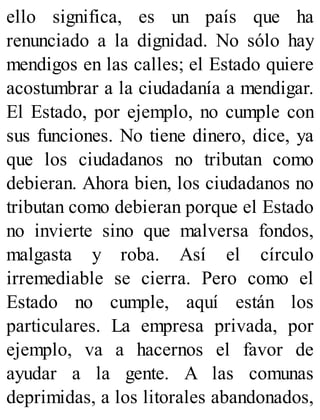 ello significa, es un país que ha
renunciado a la dignidad. No sólo hay
mendigos en las calles; el Estado quiere
acostumbrar a la ciudadanía a mendigar.
El Estado, por ejemplo, no cumple con
sus funciones. No tiene dinero, dice, ya
que los ciudadanos no tributan como
debieran. Ahora bien, los ciudadanos no
tributan como debieran porque el Estado
no invierte sino que malversa fondos,
malgasta y roba. Así el círculo
irremediable se cierra. Pero como el
Estado no cumple, aquí están los
particulares. La empresa privada, por
ejemplo, va a hacernos el favor de
ayudar a la gente. A las comunas
deprimidas, a los litorales abandonados,
 