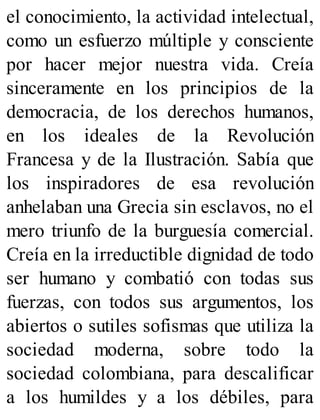 el conocimiento, la actividad intelectual,
como un esfuerzo múltiple y consciente
por hacer mejor nuestra vida. Creía
sinceramente en los principios de la
democracia, de los derechos humanos,
en los ideales de la Revolución
Francesa y de la Ilustración. Sabía que
los inspiradores de esa revolución
anhelaban una Grecia sin esclavos, no el
mero triunfo de la burguesía comercial.
Creía en la irreductible dignidad de todo
ser humano y combatió con todas sus
fuerzas, con todos sus argumentos, los
abiertos o sutiles sofismas que utiliza la
sociedad moderna, sobre todo la
sociedad colombiana, para descalificar
a los humildes y a los débiles, para
 
