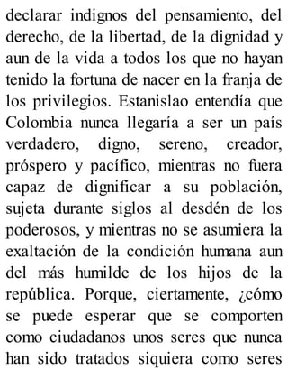 declarar indignos del pensamiento, del
derecho, de la libertad, de la dignidad y
aun de la vida a todos los que no hayan
tenido la fortuna de nacer en la franja de
los privilegios. Estanislao entendía que
Colombia nunca llegaría a ser un país
verdadero, digno, sereno, creador,
próspero y pacífico, mientras no fuera
capaz de dignificar a su población,
sujeta durante siglos al desdén de los
poderosos, y mientras no se asumiera la
exaltación de la condición humana aun
del más humilde de los hijos de la
república. Porque, ciertamente, ¿cómo
se puede esperar que se comporten
como ciudadanos unos seres que nunca
han sido tratados siquiera como seres
 