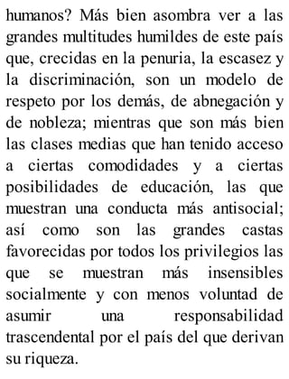 humanos? Más bien asombra ver a las
grandes multitudes humildes de este país
que, crecidas en la penuria, la escasez y
la discriminación, son un modelo de
respeto por los demás, de abnegación y
de nobleza; mientras que son más bien
las clases medias que han tenido acceso
a ciertas comodidades y a ciertas
posibilidades de educación, las que
muestran una conducta más antisocial;
así como son las grandes castas
favorecidas por todos los privilegios las
que se muestran más insensibles
socialmente y con menos voluntad de
asumir una responsabilidad
trascendental por el país del que derivan
su riqueza.
 