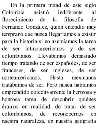En la primera mitad de este siglo
Colombia asistió indiferente al
florecimiento de la filosofía de
Fernando González, quien entendió muy
temprano que nunca llegaríamos a existir
para la historia si no asumíamos la tarea
de ser latinoamericanos y de ser
colombianos. Llevábamos demasiado
tiempo tratando de ser españoles, de ser
franceses, de ser ingleses, de ser
norteamericanos. Hasta mexicanos
tratábamos de ser. Pero nunca habíamos
emprendido colectivamente la hermosa y
honrosa tarea de descubrir quiénes
éramos en realidad, de tratar de ser
colombianos, de reconocernos en
nuestra naturaleza, en nuestra geografía
 