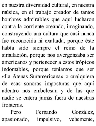 en nuestra diversidad cultural, en nuestra
música, en el trabajo creador de tantos
hombres admirables que aquí lucharon
contra la corriente creando, imaginando,
construyendo una cultura que casi nunca
fue reconocida ni exaltada, porque éste
había sido siempre el reino de la
simulación, porque nos avergonzaba ser
americanos y pertenecer a estos trópicos
indomables, porque teníamos que ser
«La Atenas Suramericana» o cualquiera
de esas sonoras imposturas que aquí
adentro nos embelesan y de las que
nadie se entera jamás fuera de nuestras
fronteras.
Pero Fernando González,
apasionado, impulsivo, vehemente,
 