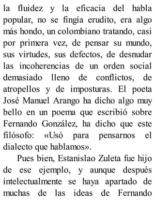 la fluidez y la eficacia del habla
popular, no se fingía erudito, era algo
más hondo, un colombiano tratando, casi
por primera vez, de pensar su mundo,
sus virtudes, sus defectos, de desnudar
las incoherencias de un orden social
demasiado lleno de conflictos, de
atropellos y de imposturas. El poeta
José Manuel Arango ha dicho algo muy
bello en un poema que escribió sobre
Fernando González, ha dicho que este
filósofo: «Usó para pensarnos el
dialecto que hablamos».
Pues bien, Estanislao Zuleta fue hijo
de ese ejemplo, y aunque después
intelectualmente se haya apartado de
muchas de las ideas de Fernando
 