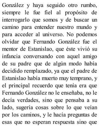 González y haya seguido otro rumbo,
siempre le fue fiel al propósito de
interrogarlo que somos y de buscar un
camino para entender nuestro mundo y
para acceder al universo. No podemos
olvidar que Fernando González fue el
mentor de Estanislao, que éste vivió su
infancia conversando con aquel amigo
de su padre que de algún modo había
decidido remplazado, ya que el padre de
Estanislao había muerto muy temprano, y
el principal recuerdo que tenía era que
Fernando González no le enseñaba, no le
decía verdades, sino que pensaba a su
lado, sugería cosas sobre lo que veían
por los caminos, y le hacía preguntas de
esas que no esperan respuesta sino que
 