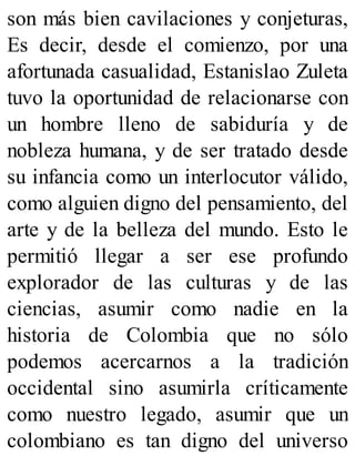 son más bien cavilaciones y conjeturas,
Es decir, desde el comienzo, por una
afortunada casualidad, Estanislao Zuleta
tuvo la oportunidad de relacionarse con
un hombre lleno de sabiduría y de
nobleza humana, y de ser tratado desde
su infancia como un interlocutor válido,
como alguien digno del pensamiento, del
arte y de la belleza del mundo. Esto le
permitió llegar a ser ese profundo
explorador de las culturas y de las
ciencias, asumir como nadie en la
historia de Colombia que no sólo
podemos acercarnos a la tradición
occidental sino asumirla críticamente
como nuestro legado, asumir que un
colombiano es tan digno del universo
 