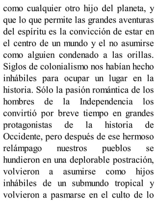como cualquier otro hijo del planeta, y
que lo que permite las grandes aventuras
del espíritu es la convicción de estar en
el centro de un mundo y el no asumirse
como alguien condenado a las orillas.
Siglos de colonialismo nos habían hecho
inhábiles para ocupar un lugar en la
historia. Sólo la pasión romántica de los
hombres de la Independencia los
convirtió por breve tiempo en grandes
protagonistas de la historia de
Occidente, pero después de ese hermoso
relámpago nuestros pueblos se
hundieron en una deplorable postración,
volvieron a asumirse como hijos
inhábiles de un submundo tropical y
volvieron a pasmarse en el culto de lo
 