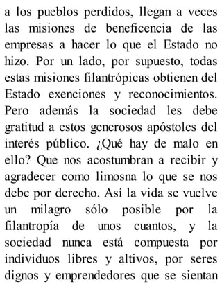 a los pueblos perdidos, llegan a veces
las misiones de beneficencia de las
empresas a hacer lo que el Estado no
hizo. Por un lado, por supuesto, todas
estas misiones filantrópicas obtienen del
Estado exenciones y reconocimientos.
Pero además la sociedad les debe
gratitud a estos generosos apóstoles del
interés público. ¿Qué hay de malo en
ello? Que nos acostumbran a recibir y
agradecer como limosna lo que se nos
debe por derecho. Así la vida se vuelve
un milagro sólo posible por la
filantropía de unos cuantos, y la
sociedad nunca está compuesta por
individuos libres y altivos, por seres
dignos y emprendedores que se sientan
 