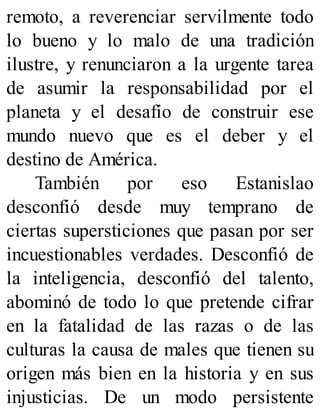 remoto, a reverenciar servilmente todo
lo bueno y lo malo de una tradición
ilustre, y renunciaron a la urgente tarea
de asumir la responsabilidad por el
planeta y el desafío de construir ese
mundo nuevo que es el deber y el
destino de América.
También por eso Estanislao
desconfió desde muy temprano de
ciertas supersticiones que pasan por ser
incuestionables verdades. Desconfió de
la inteligencia, desconfió del talento,
abominó de todo lo que pretende cifrar
en la fatalidad de las razas o de las
culturas la causa de males que tienen su
origen más bien en la historia y en sus
injusticias. De un modo persistente
 