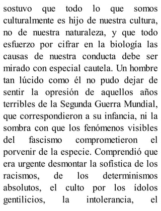 sostuvo que todo lo que somos
culturalmente es hijo de nuestra cultura,
no de nuestra naturaleza, y que todo
esfuerzo por cifrar en la biología las
causas de nuestra conducta debe ser
mirado con especial cautela. Un hombre
tan lúcido como él no pudo dejar de
sentir la opresión de aquellos años
terribles de la Segunda Guerra Mundial,
que correspondieron a su infancia, ni la
sombra con que los fenómenos visibles
del fascismo comprometieron el
porvenir de la especie. Comprendió que
era urgente desmontar la sofística de los
racismos, de los determinismos
absolutos, el culto por los ídolos
gentilicios, la intolerancia, el
 