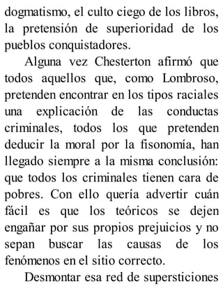dogmatismo, el culto ciego de los libros,
la pretensión de superioridad de los
pueblos conquistadores.
Alguna vez Chesterton afirmó que
todos aquellos que, como Lombroso,
pretenden encontrar en los tipos raciales
una explicación de las conductas
criminales, todos los que pretenden
deducir la moral por la fisonomía, han
llegado siempre a la misma conclusión:
que todos los criminales tienen cara de
pobres. Con ello quería advertir cuán
fácil es que los teóricos se dejen
engañar por sus propios prejuicios y no
sepan buscar las causas de los
fenómenos en el sitio correcto.
Desmontar esa red de supersticiones
 