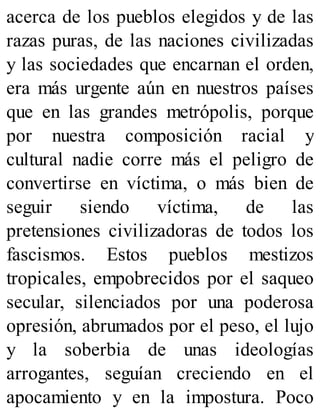acerca de los pueblos elegidos y de las
razas puras, de las naciones civilizadas
y las sociedades que encarnan el orden,
era más urgente aún en nuestros países
que en las grandes metrópolis, porque
por nuestra composición racial y
cultural nadie corre más el peligro de
convertirse en víctima, o más bien de
seguir siendo víctima, de las
pretensiones civilizadoras de todos los
fascismos. Estos pueblos mestizos
tropicales, empobrecidos por el saqueo
secular, silenciados por una poderosa
opresión, abrumados por el peso, el lujo
y la soberbia de unas ideologías
arrogantes, seguían creciendo en el
apocamiento y en la impostura. Poco
 