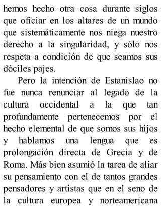 hemos hecho otra cosa durante siglos
que oficiar en los altares de un mundo
que sistemáticamente nos niega nuestro
derecho a la singularidad, y sólo nos
respeta a condición de que seamos sus
dóciles pajes.
Pero la intención de Estanislao no
fue nunca renunciar al legado de la
cultura occidental a la que tan
profundamente pertenecemos por el
hecho elemental de que somos sus hijos
y hablamos una lengua que es
prolongación directa de Grecia y de
Roma. Más bien asumió la tarea de aliar
su pensamiento con el de tantos grandes
pensadores y artistas que en el seno de
la cultura europea y norteamericana
 