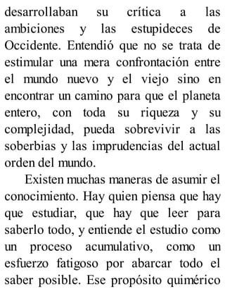 desarrollaban su crítica a las
ambiciones y las estupideces de
Occidente. Entendió que no se trata de
estimular una mera confrontación entre
el mundo nuevo y el viejo sino en
encontrar un camino para que el planeta
entero, con toda su riqueza y su
complejidad, pueda sobrevivir a las
soberbias y las imprudencias del actual
orden del mundo.
Existen muchas maneras de asumir el
conocimiento. Hay quien piensa que hay
que estudiar, que hay que leer para
saberlo todo, y entiende el estudio como
un proceso acumulativo, como un
esfuerzo fatigoso por abarcar todo el
saber posible. Ese propósito quimérico
 