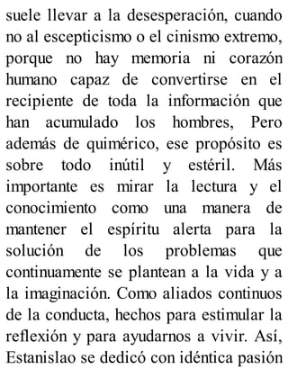 suele llevar a la desesperación, cuando
no al escepticismo o el cinismo extremo,
porque no hay memoria ni corazón
humano capaz de convertirse en el
recipiente de toda la información que
han acumulado los hombres, Pero
además de quimérico, ese propósito es
sobre todo inútil y estéril. Más
importante es mirar la lectura y el
conocimiento como una manera de
mantener el espíritu alerta para la
solución de los problemas que
continuamente se plantean a la vida y a
la imaginación. Como aliados continuos
de la conducta, hechos para estimular la
reflexión y para ayudarnos a vivir. Así,
Estanislao se dedicó con idéntica pasión
 