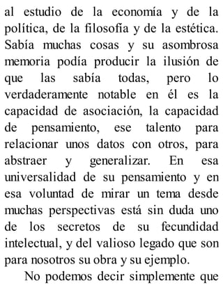 al estudio de la economía y de la
política, de la filosofía y de la estética.
Sabía muchas cosas y su asombrosa
memoria podía producir la ilusión de
que las sabía todas, pero lo
verdaderamente notable en él es la
capacidad de asociación, la capacidad
de pensamiento, ese talento para
relacionar unos datos con otros, para
abstraer y generalizar. En esa
universalidad de su pensamiento y en
esa voluntad de mirar un tema desde
muchas perspectivas está sin duda uno
de los secretos de su fecundidad
intelectual, y del valioso legado que son
para nosotros su obra y su ejemplo.
No podemos decir simplemente que
 