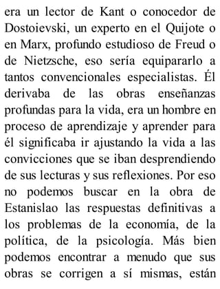 era un lector de Kant o conocedor de
Dostoievski, un experto en el Quijote o
en Marx, profundo estudioso de Freud o
de Nietzsche, eso sería equipararlo a
tantos convencionales especialistas. Él
derivaba de las obras enseñanzas
profundas para la vida, era un hombre en
proceso de aprendizaje y aprender para
él significaba ir ajustando la vida a las
convicciones que se iban desprendiendo
de sus lecturas y sus reflexiones. Por eso
no podemos buscar en la obra de
Estanislao las respuestas definitivas a
los problemas de la economía, de la
política, de la psicología. Más bien
podemos encontrar a menudo que sus
obras se corrigen a sí mismas, están
 