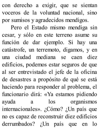 con derecho a exigir, que se sientan
voceros de la voluntad nacional, sino
por sumisos y agradecidos mendigos.
Pero el Estado mismo mendiga sin
cesar, y sólo en este terreno asume su
función de dar ejemplo. Si hay una
catástrofe, un terremoto, digamos, y en
una ciudad mediana se caen diez
edificios, podemos estar seguros de que
al ser entrevistado el jefe de la oficina
de desastres a propósito de qué se está
haciendo para responder al problema, el
funcionario dirá: «Ya estamos pidiendo
ayuda a los organismos
internacionales». ¿Cómo? ¿Un país que
no es capaz de reconstruir diez edificios
derrumbados? ¿Un país que en lo
 