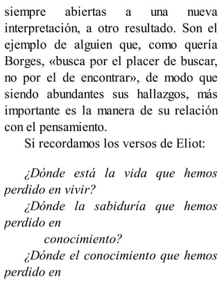 siempre abiertas a una nueva
interpretación, a otro resultado. Son el
ejemplo de alguien que, como quería
Borges, «busca por el placer de buscar,
no por el de encontrar», de modo que
siendo abundantes sus hallazgos, más
importante es la manera de su relación
con el pensamiento.
Si recordamos los versos de Eliot:
¿Dónde está la vida que hemos
perdido en vivir?
¿Dónde la sabiduría que hemos
perdido en
conocimiento?
¿Dónde el conocimiento que hemos
perdido en
 