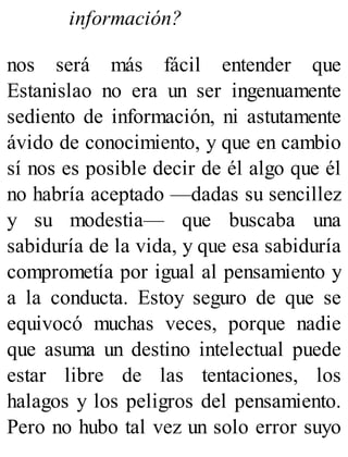 información?
nos será más fácil entender que
Estanislao no era un ser ingenuamente
sediento de información, ni astutamente
ávido de conocimiento, y que en cambio
sí nos es posible decir de él algo que él
no habría aceptado —dadas su sencillez
y su modestia— que buscaba una
sabiduría de la vida, y que esa sabiduría
comprometía por igual al pensamiento y
a la conducta. Estoy seguro de que se
equivocó muchas veces, porque nadie
que asuma un destino intelectual puede
estar libre de las tentaciones, los
halagos y los peligros del pensamiento.
Pero no hubo tal vez un solo error suyo
 