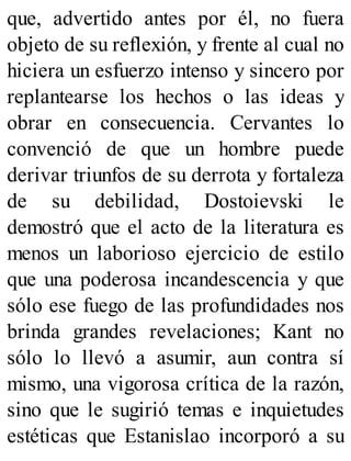 que, advertido antes por él, no fuera
objeto de su reflexión, y frente al cual no
hiciera un esfuerzo intenso y sincero por
replantearse los hechos o las ideas y
obrar en consecuencia. Cervantes lo
convenció de que un hombre puede
derivar triunfos de su derrota y fortaleza
de su debilidad, Dostoievski le
demostró que el acto de la literatura es
menos un laborioso ejercicio de estilo
que una poderosa incandescencia y que
sólo ese fuego de las profundidades nos
brinda grandes revelaciones; Kant no
sólo lo llevó a asumir, aun contra sí
mismo, una vigorosa crítica de la razón,
sino que le sugirió temas e inquietudes
estéticas que Estanislao incorporó a su
 