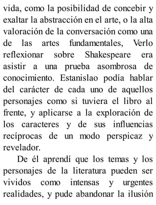 vida, como la posibilidad de concebir y
exaltar la abstracción en el arte, o la alta
valoración de la conversación como una
de las artes fundamentales, Verlo
reflexionar sobre Shakespeare era
asistir a una prueba asombrosa de
conocimiento. Estanislao podía hablar
del carácter de cada uno de aquellos
personajes como si tuviera el libro al
frente, y aplicarse a la exploración de
los caracteres y de sus influencias
recíprocas de un modo perspicaz y
revelador.
De él aprendí que los temas y los
personajes de la literatura pueden ser
vividos como intensas y urgentes
realidades, y pude abandonar la ilusión
 