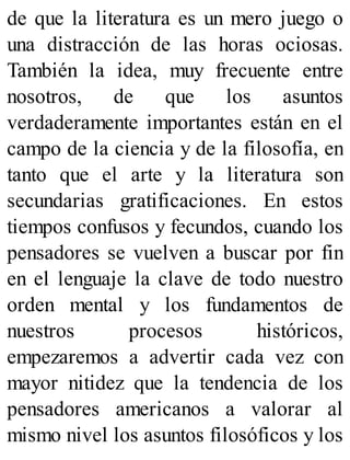 de que la literatura es un mero juego o
una distracción de las horas ociosas.
También la idea, muy frecuente entre
nosotros, de que los asuntos
verdaderamente importantes están en el
campo de la ciencia y de la filosofía, en
tanto que el arte y la literatura son
secundarias gratificaciones. En estos
tiempos confusos y fecundos, cuando los
pensadores se vuelven a buscar por fin
en el lenguaje la clave de todo nuestro
orden mental y los fundamentos de
nuestros procesos históricos,
empezaremos a advertir cada vez con
mayor nitidez que la tendencia de los
pensadores americanos a valorar al
mismo nivel los asuntos filosóficos y los
 