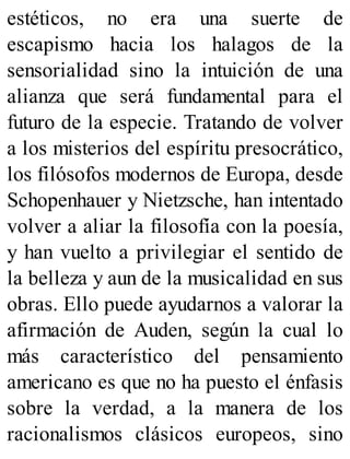 estéticos, no era una suerte de
escapismo hacia los halagos de la
sensorialidad sino la intuición de una
alianza que será fundamental para el
futuro de la especie. Tratando de volver
a los misterios del espíritu presocrático,
los filósofos modernos de Europa, desde
Schopenhauer y Nietzsche, han intentado
volver a aliar la filosofía con la poesía,
y han vuelto a privilegiar el sentido de
la belleza y aun de la musicalidad en sus
obras. Ello puede ayudarnos a valorar la
afirmación de Auden, según la cual lo
más característico del pensamiento
americano es que no ha puesto el énfasis
sobre la verdad, a la manera de los
racionalismos clásicos europeos, sino
 