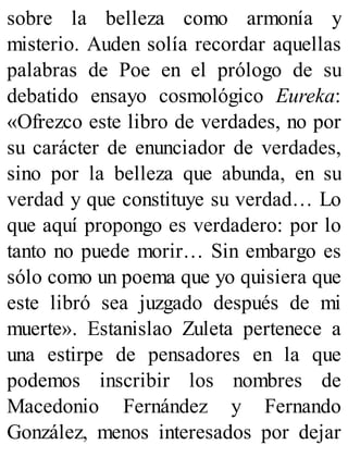 sobre la belleza como armonía y
misterio. Auden solía recordar aquellas
palabras de Poe en el prólogo de su
debatido ensayo cosmológico Eureka:
«Ofrezco este libro de verdades, no por
su carácter de enunciador de verdades,
sino por la belleza que abunda, en su
verdad y que constituye su verdad… Lo
que aquí propongo es verdadero: por lo
tanto no puede morir… Sin embargo es
sólo como un poema que yo quisiera que
este libró sea juzgado después de mi
muerte». Estanislao Zuleta pertenece a
una estirpe de pensadores en la que
podemos inscribir los nombres de
Macedonio Fernández y Fernando
González, menos interesados por dejar
 