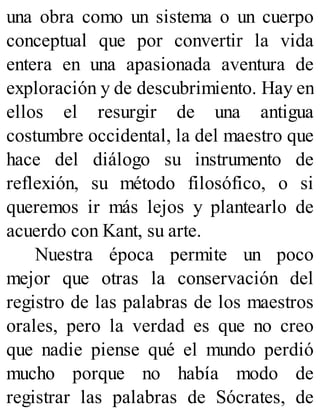 una obra como un sistema o un cuerpo
conceptual que por convertir la vida
entera en una apasionada aventura de
exploración y de descubrimiento. Hay en
ellos el resurgir de una antigua
costumbre occidental, la del maestro que
hace del diálogo su instrumento de
reflexión, su método filosófico, o si
queremos ir más lejos y plantearlo de
acuerdo con Kant, su arte.
Nuestra época permite un poco
mejor que otras la conservación del
registro de las palabras de los maestros
orales, pero la verdad es que no creo
que nadie piense qué el mundo perdió
mucho porque no había modo de
registrar las palabras de Sócrates, de
 
