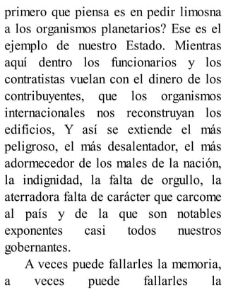 primero que piensa es en pedir limosna
a los organismos planetarios? Ese es el
ejemplo de nuestro Estado. Mientras
aquí dentro los funcionarios y los
contratistas vuelan con el dinero de los
contribuyentes, que los organismos
internacionales nos reconstruyan los
edificios, Y así se extiende el más
peligroso, el más desalentador, el más
adormecedor de los males de la nación,
la indignidad, la falta de orgullo, la
aterradora falta de carácter que carcome
al país y de la que son notables
exponentes casi todos nuestros
gobernantes.
A veces puede fallarles la memoria,
a veces puede fallarles la
 