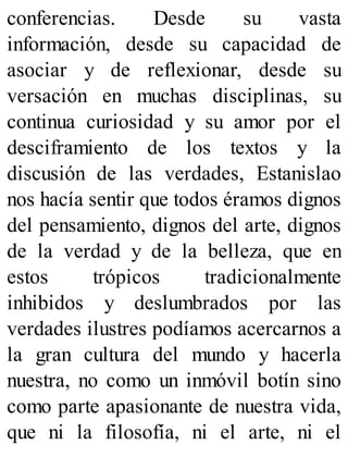 conferencias. Desde su vasta
información, desde su capacidad de
asociar y de reflexionar, desde su
versación en muchas disciplinas, su
continua curiosidad y su amor por el
desciframiento de los textos y la
discusión de las verdades, Estanislao
nos hacía sentir que todos éramos dignos
del pensamiento, dignos del arte, dignos
de la verdad y de la belleza, que en
estos trópicos tradicionalmente
inhibidos y deslumbrados por las
verdades ilustres podíamos acercarnos a
la gran cultura del mundo y hacerla
nuestra, no como un inmóvil botín sino
como parte apasionante de nuestra vida,
que ni la filosofía, ni el arte, ni el
 
