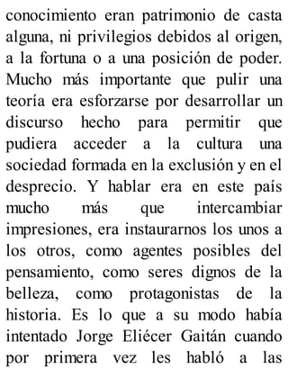 conocimiento eran patrimonio de casta
alguna, ni privilegios debidos al origen,
a la fortuna o a una posición de poder.
Mucho más importante que pulir una
teoría era esforzarse por desarrollar un
discurso hecho para permitir que
pudiera acceder a la cultura una
sociedad formada en la exclusión y en el
desprecio. Y hablar era en este país
mucho más que intercambiar
impresiones, era instaurarnos los unos a
los otros, como agentes posibles del
pensamiento, como seres dignos de la
belleza, como protagonistas de la
historia. Es lo que a su modo había
intentado Jorge Eliécer Gaitán cuando
por primera vez les habló a las
 