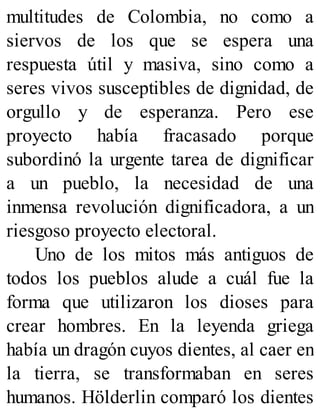 multitudes de Colombia, no como a
siervos de los que se espera una
respuesta útil y masiva, sino como a
seres vivos susceptibles de dignidad, de
orgullo y de esperanza. Pero ese
proyecto había fracasado porque
subordinó la urgente tarea de dignificar
a un pueblo, la necesidad de una
inmensa revolución dignificadora, a un
riesgoso proyecto electoral.
Uno de los mitos más antiguos de
todos los pueblos alude a cuál fue la
forma que utilizaron los dioses para
crear hombres. En la leyenda griega
había un dragón cuyos dientes, al caer en
la tierra, se transformaban en seres
humanos. Hölderlin comparó los dientes
 
