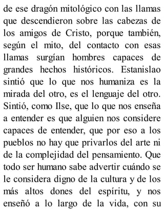 de ese dragón mitológico con las llamas
que descendieron sobre las cabezas de
los amigos de Cristo, porque también,
según el mito, del contacto con esas
llamas surgían hombres capaces de
grandes hechos históricos. Estanislao
sintió que lo que nos humaniza es la
mirada del otro, es el lenguaje del otro.
Sintió, como Ilse, que lo que nos enseña
a entender es que alguien nos considere
capaces de entender, que por eso a los
pueblos no hay que privarlos del arte ni
de la complejidad del pensamiento. Que
todo ser humano sabe advertir cuándo se
le considera digno de la cultura y de los
más altos dones del espíritu, y nos
enseñó a lo largo de la vida, con su
 
