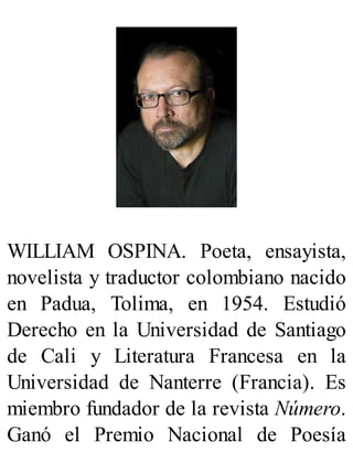 WILLIAM OSPINA. Poeta, ensayista,
novelista y traductor colombiano nacido
en Padua, Tolima, en 1954. Estudió
Derecho en la Universidad de Santiago
de Cali y Literatura Francesa en la
Universidad de Nanterre (Francia). Es
miembro fundador de la revista Número.
Ganó el Premio Nacional de Poesía
 