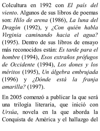Colcultura en 1992 con El país del
viento. Algunos de sus libros de poemas
son: Hilo de arena (1986), La luna del
Dragón (1992), y ¿Con quién habla
Virginia caminando hacia el agua?
(1995). Dentro de sus libros de ensayo
más reconocidos están: Es tarde para el
hombre (1994), Esos extraños prófugos
de Occidente (1994), Los dones y los
méritos (1995), Un álgebra embrujada
(1996) y ¿Dónde está la franja
amarilla? (1997).
En 2005 comenzó a publicar la que será
una trilogía literaria, que inició con
Ursúa, novela en la que aborda la
Conquista de América y el hallazgo del
 